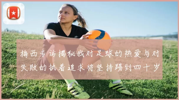 梅西专访揭秘我对足球的热爱与对失败的执着追求将坚持踢到四十岁