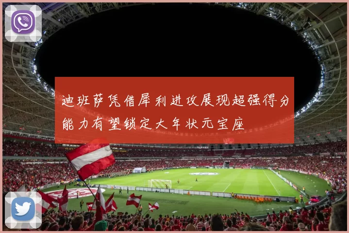 迪班萨凭借犀利进攻展现超强得分能力有望锁定大年状元宝座