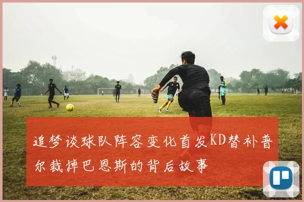 追梦谈球队阵容变化首发KD替补普尔裁掉巴恩斯的背后故事