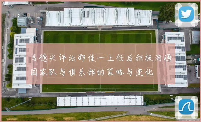 马德兴评论邵佳一上任后积极沟通国家队与俱乐部的策略与变化