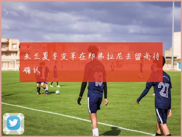 米兰夏季变革在即弗拉尼去留尚待确认
