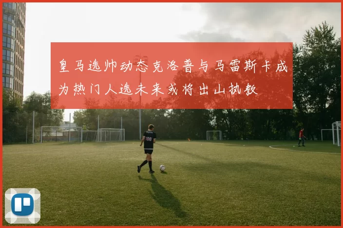 皇马选帅动态克洛普与马雷斯卡成为热门人选未来或将出山执教