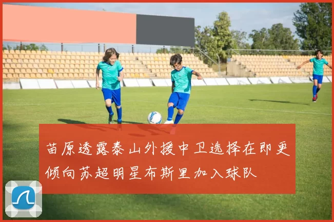 苗原透露泰山外援中卫选择在即更倾向苏超明星布斯里加入球队