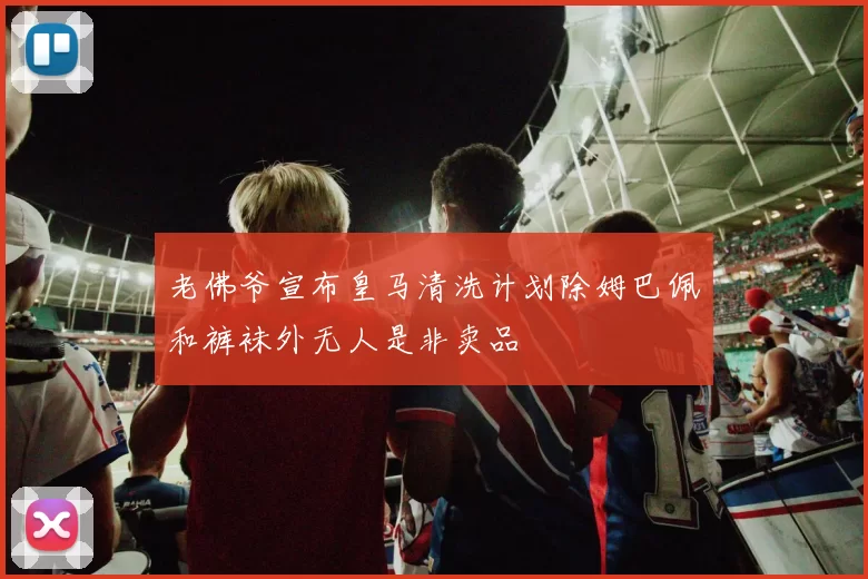 老佛爷宣布皇马清洗计划除姆巴佩和裤袜外无人是非卖品