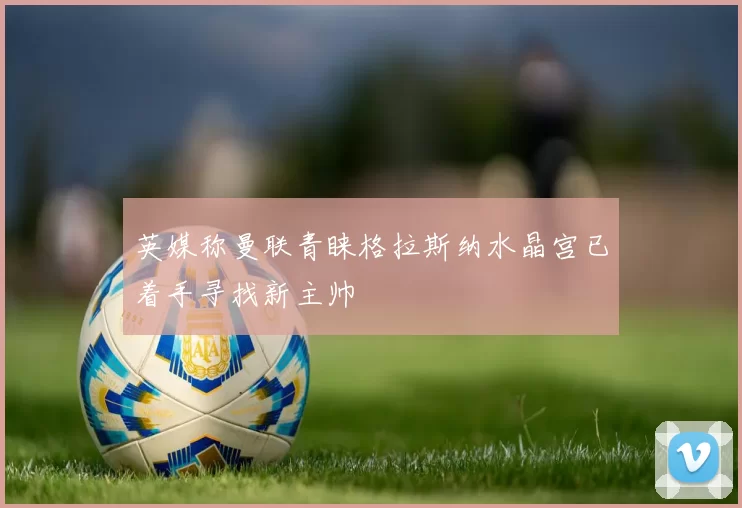 英媒称曼联青睐格拉斯纳水晶宫已着手寻找新主帅
