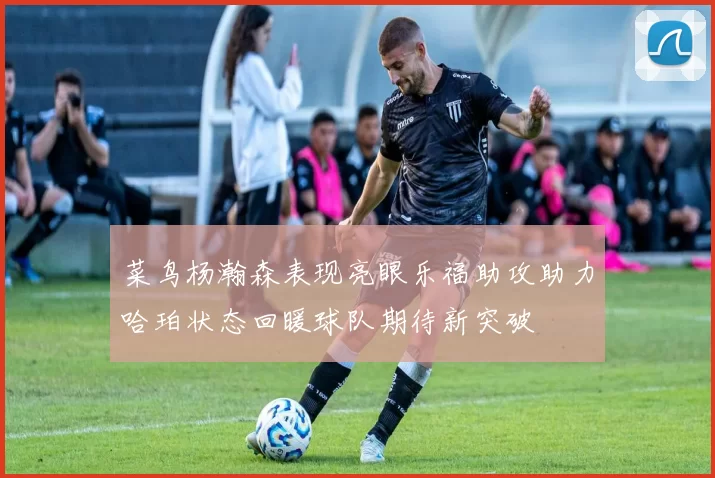 菜鸟杨瀚森表现亮眼乐福助攻助力哈珀状态回暖球队期待新突破