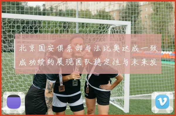 北京国安俱乐部与法比奥达成一致成功续约展现团队稳定性与未来发展潜力
