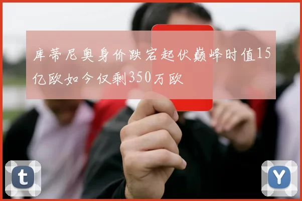 库蒂尼奥身价跌宕起伏巅峰时值15亿欧如今仅剩350万欧