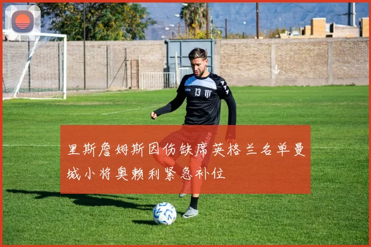 里斯詹姆斯因伤缺席英格兰名单曼城小将奥赖利紧急补位
